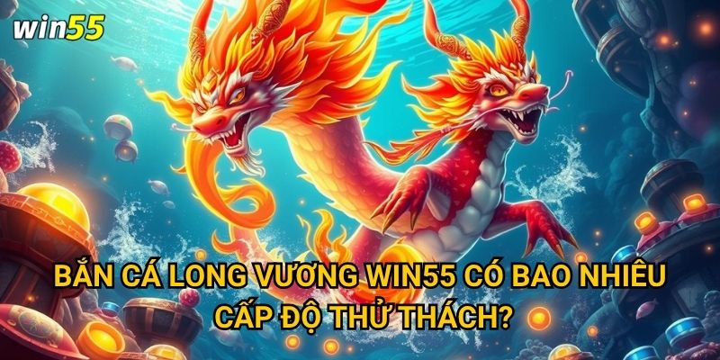 Bắn Cá Long Vương Win55 có bao nhiêu cấp độ thử thách?