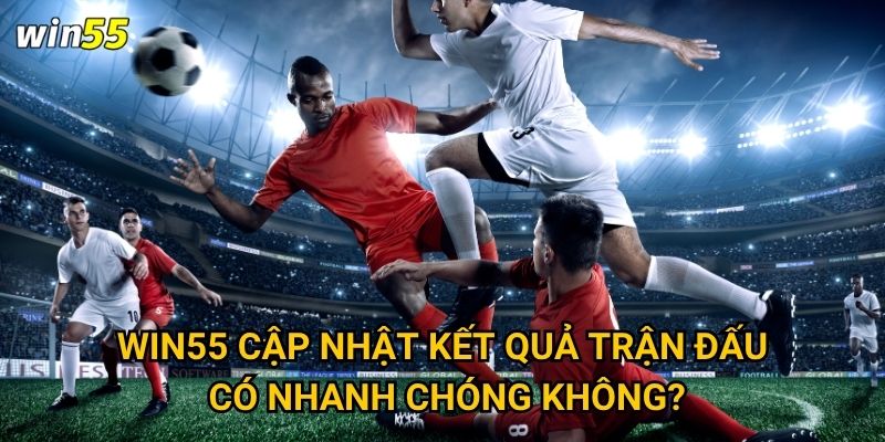 Win55 cập nhật kết quả trận đấu có nhanh chóng không?